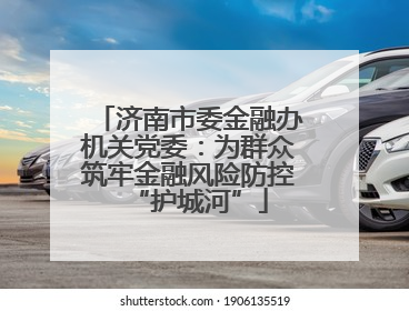 济南市委金融办机关党委：为群众筑牢金融风险防控“护城河”
