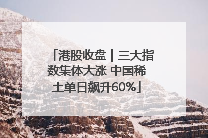 港股收盘｜三大指数集体大涨 中国稀土单日飙升60%