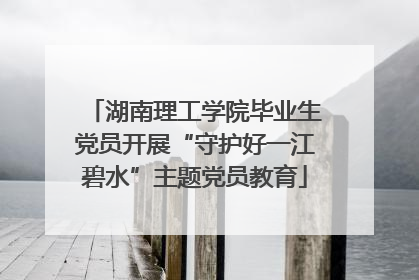 湖南理工学院毕业生党员开展“守护好一江碧水”主题党员教育