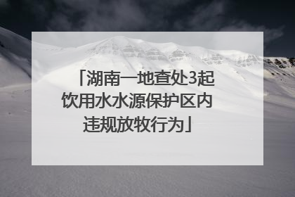 湖南一地查处3起饮用水水源保护区内违规放牧行为