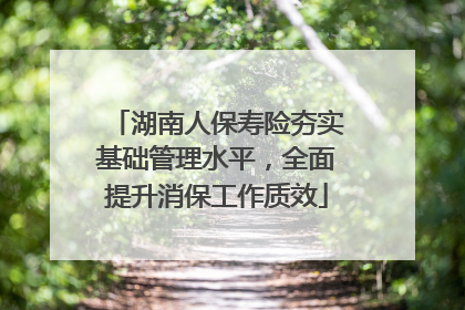 湖南人保寿险夯实基础管理水平，全面提升消保工作质效