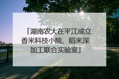 湖南农大在平江成立香米科技小院、稻米深加工联合实验室