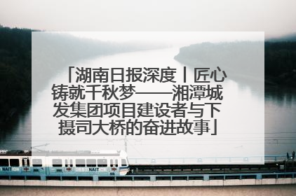 湖南日报深度丨匠心铸就千秋梦——湘潭城发集团项目建设者与下摄司大桥的奋进故事