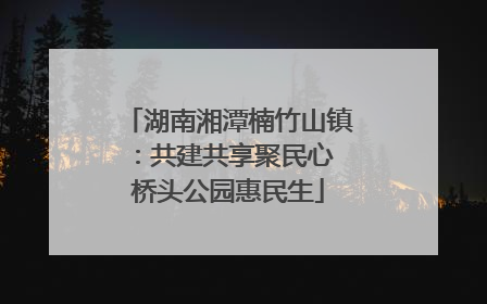 湖南湘潭楠竹山镇：共建共享聚民心 桥头公园惠民生