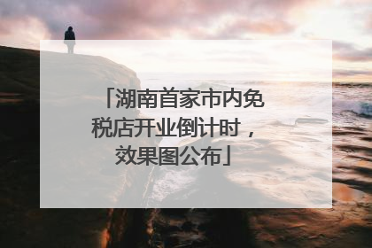 湖南首家市内免税店开业倒计时，效果图公布