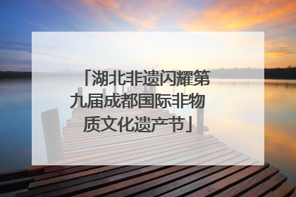 湖北非遗闪耀第九届成都国际非物质文化遗产节