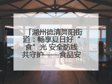 湖州德清舞阳街道：畅享夏日好“食”光 安全防线共守护——食品安全与中医养生知识宣传