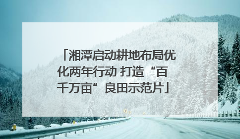 湘潭启动耕地布局优化两年行动 打造“百千万亩”良田示范片