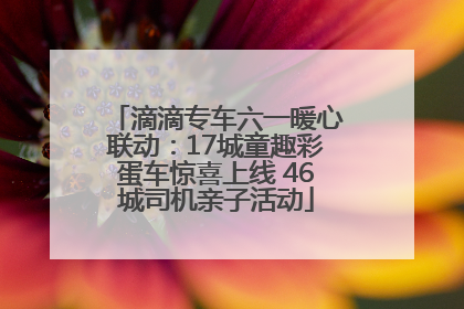 滴滴专车六一暖心联动：17城童趣彩蛋车惊喜上线 46城司机亲子活动