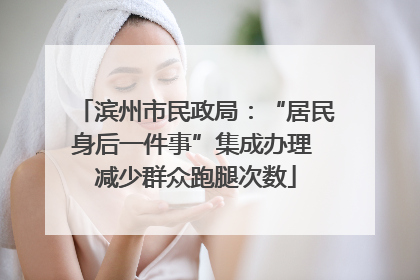 滨州市民政局：“居民身后一件事”集成办理 减少群众跑腿次数