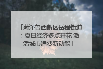 菏泽鲁西新区岳程街道：夏日经济多点开花 激活城市消费新动能