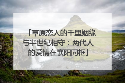 草原恋人的千里姻缘与半世纪相守：两代人的爱情在襄阳同框