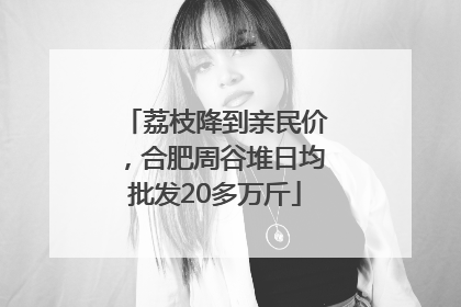 荔枝降到亲民价，合肥周谷堆日均批发20多万斤