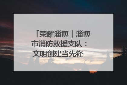 荣耀淄博｜淄博市消防救援支队：文明创建当先锋 蓝焰映红建新功
