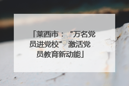 莱西市：“万名党员进党校” 激活党员教育新动能