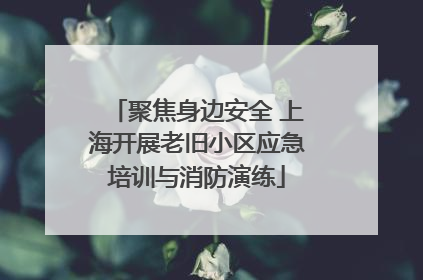聚焦身边安全 上海开展老旧小区应急培训与消防演练