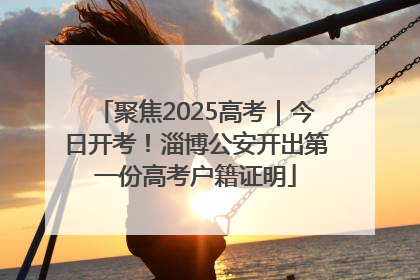 聚焦2025高考｜今日开考！淄博公安开出第一份高考户籍证明