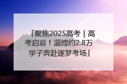 聚焦2025高考｜高考启幕！淄博约2.8万学子奔赴逐梦考场