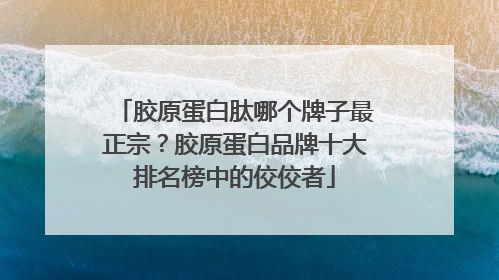 胶原蛋白肽哪个牌子最正宗？胶原蛋白品牌十大排名榜中的佼佼者