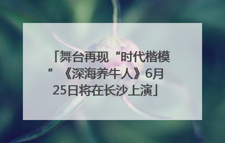 舞台再现“时代楷模”《深海养牛人》6月25日将在长沙上演
