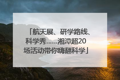 航天展、研学路线、科学秀……湘潭超20场活动带你嗨翻科学