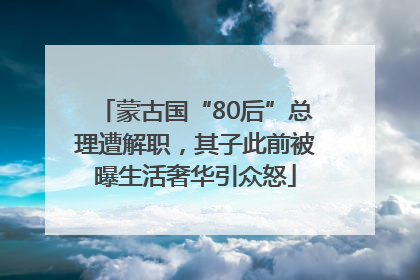 蒙古国“80后”总理遭解职，其子此前被曝生活奢华引众怒