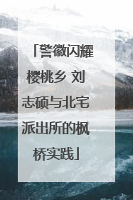 警徽闪耀樱桃乡 刘志硕与北宅派出所的枫桥实践