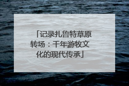 记录扎鲁特草原转场：千年游牧文化的现代传承