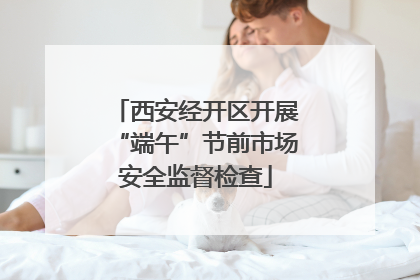 西安经开区开展“端午”节前市场安全监督检查