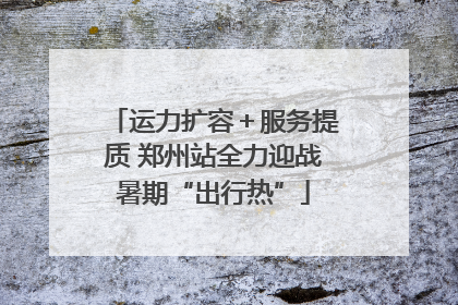 运力扩容＋服务提质 郑州站全力迎战暑期“出行热”