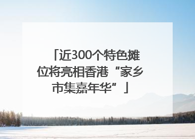 近300个特色摊位将亮相香港“家乡市集嘉年华”