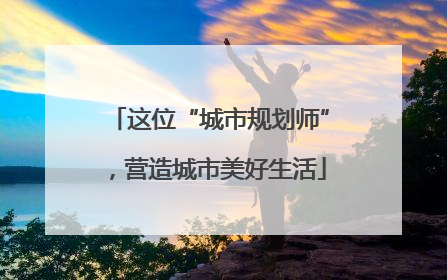 这位“城市规划师”，营造城市美好生活