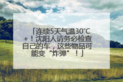 连续5天气温30℃+！沈阳人请务必检查自己的车，这些物品可能变“炸弹”！