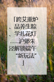 跨艾熏炉、品养生粽、学扎花灯……沪郊朱泾解锁端午“新玩法”