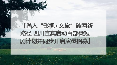 踏入“影视+文旅”破圈新路径 四川宜宾启动百部微短剧计划并同步开启演员招募