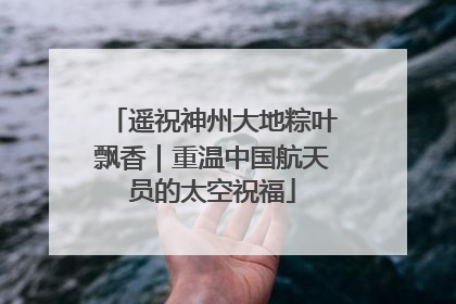 遥祝神州大地粽叶飘香｜重温中国航天员的太空祝福