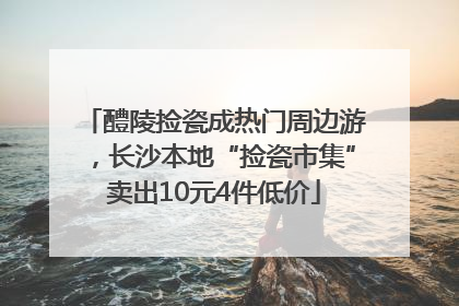 醴陵捡瓷成热门周边游，长沙本地“捡瓷市集”卖出10元4件低价