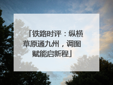 铁路时评：纵横草原通九州，调图赋能启新程