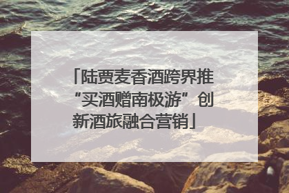陆贾麦香酒跨界推“买酒赠南极游”创新酒旅融合营销