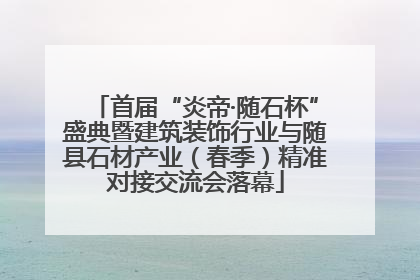 首届“炎帝·随石杯”盛典暨建筑装饰行业与随县石材产业（春季）精准对接交流会落幕