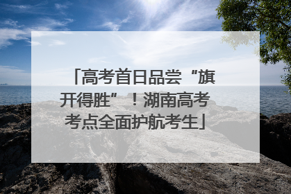 高考首日品尝“旗开得胜”！湖南高考考点全面护航考生