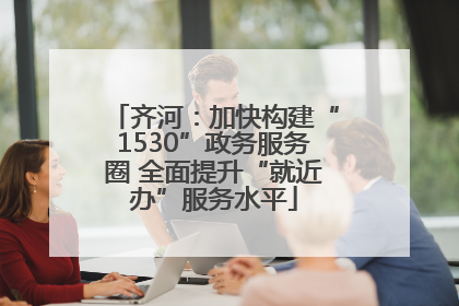 齐河：加快构建“1530”政务服务圈 全面提升“就近办”服务水平