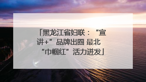 黑龙江省妇联：“宣讲+”品牌出圈 最北“巾帼红”活力迸发