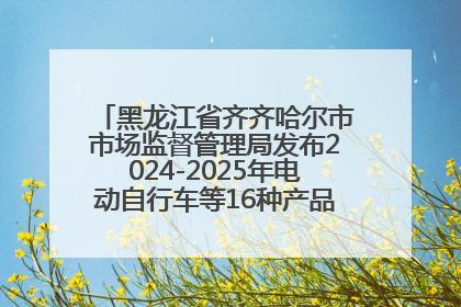 黑龙江省齐齐哈尔市市场监督管理局发布2024-2025年电动自行车等16种产品质量监督抽查情况