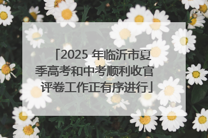 2025 年临沂市夏季高考和中考顺利收官 评卷工作正有序进行