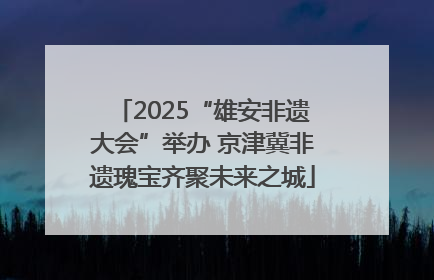 2025“雄安非遗大会”举办 京津冀非遗瑰宝齐聚未来之城