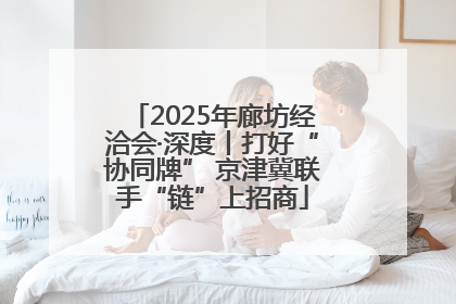 2025年廊坊经洽会·深度丨打好“协同牌” 京津冀联手“链”上招商