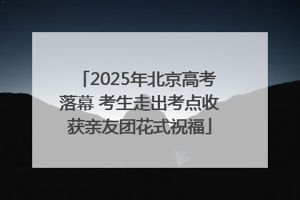2025年北京高考落幕 考生走出考点收获亲友团花式祝福