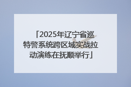2025年辽宁省巡特警系统跨区域实战拉动演练在抚顺举行