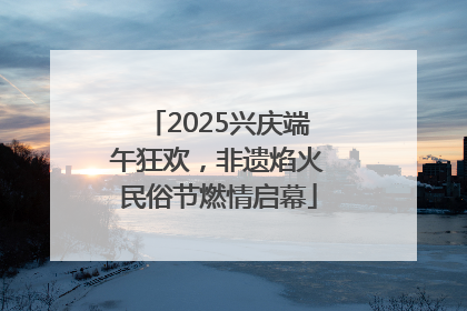 2025兴庆端午狂欢，非遗焰火民俗节燃情启幕